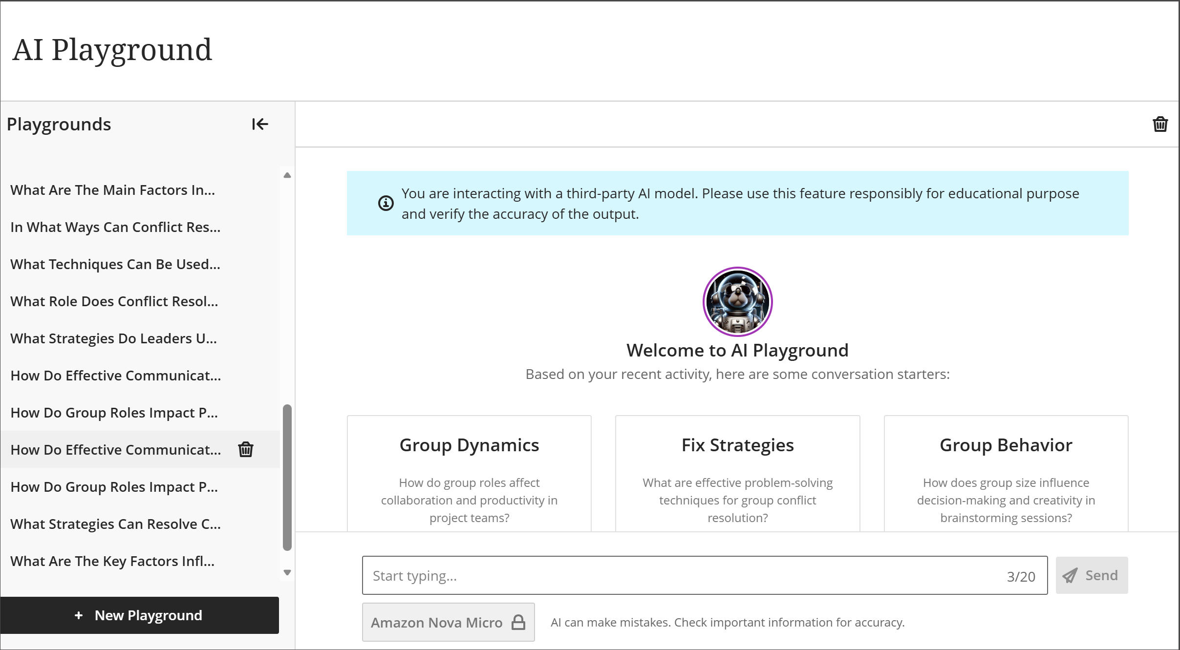 AVA AI Playground の全画面表示。サイドパネルには、ユーザーがAIチャットと対話した過去のプレイグラウンドのリストが含まれています。ページのメイン部分にはチャットスタイルのインターフェースがあり、中央には円形の画像アイコンの下に「AI Playgroundへようこそ」という挨拶がある。挨拶の下には、コース内容に関する最初のチャットトピックと質問を提案する3つのボックスがあります。チャットのトピックは以下の3つです：グループ・ダイナミクス、フィックス戦略、グループ行動。3つの提案の下にチャットフィールドがあります。写真のアイコンの上には、「サードパーティのAIモデルと対話しています」という青いバナーが表示されている。この機能は教育目的で責任を持って使用し、出力の正確性を検証してください。
