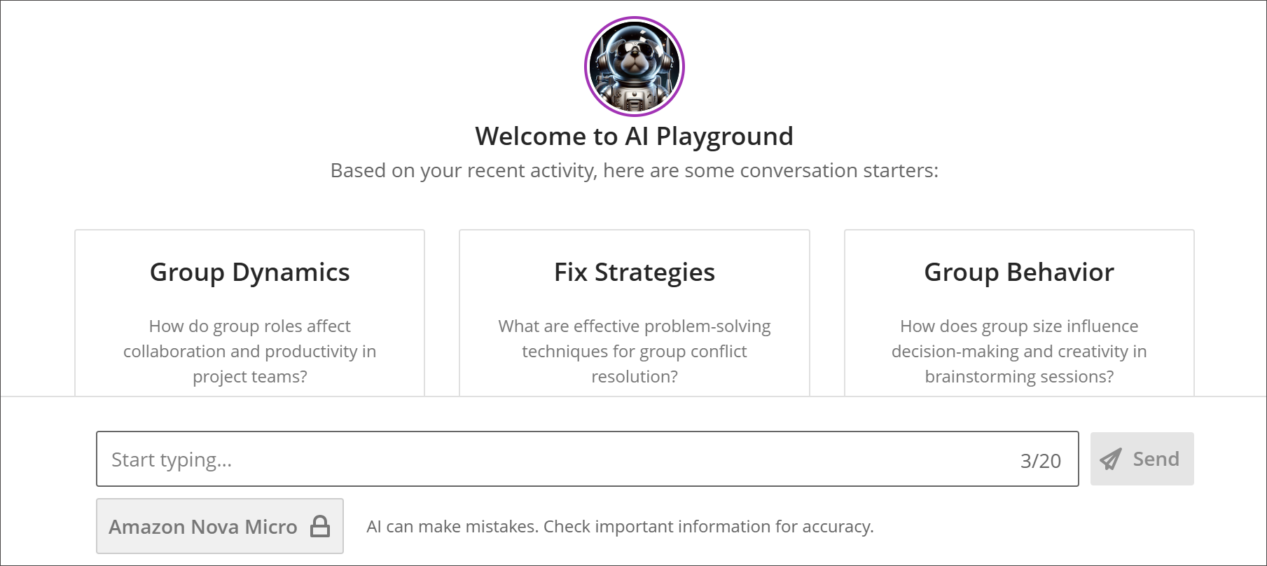 A detail view of AVA AI Playground. The view shows a chat-style interface with a greeting in the center saying Welcome to the AI Playground underneath a circular picture icon. The chat text field is not filled out yet and has grayed-out placeholder text saying Start typing.... At the right-justified side of the text field is are numbers reading 3/20. This indicates how many chats have been used so far. The Send button is grayed out because no text is entered in the text field yet. Below the greeting are three boxes suggesting an initial chat topic and question concerning the course content: These three suggested chat topics are: Group Dynamics, Fix Strategies, and Group Behavior.