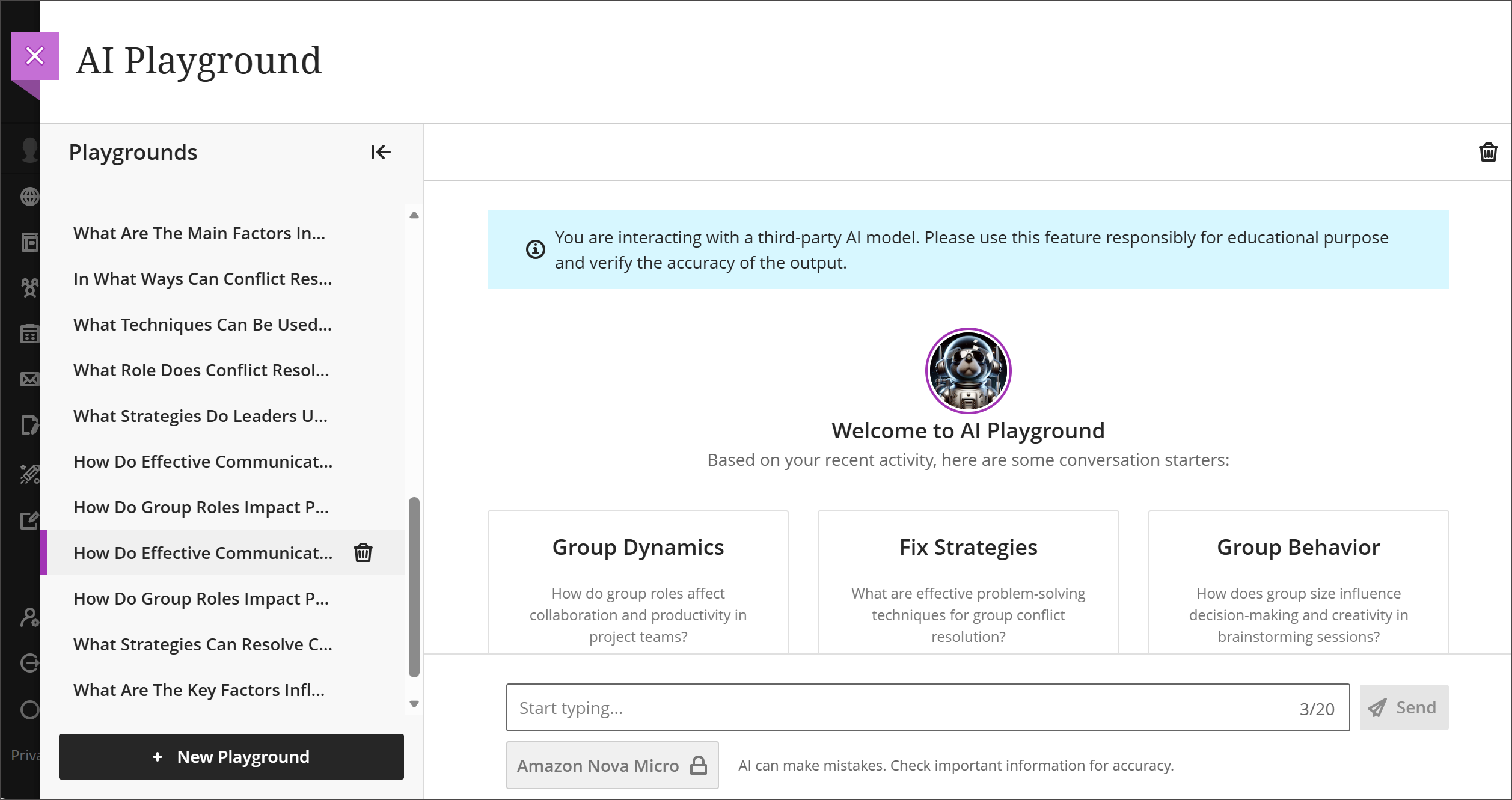 A full-screen view of AVA AI Playground. The side panel contains a list of previous Playgrounds where the user interacted with the AI chat. The main portion of the page contains a chat-style interface with a greeting in the center saying Welcome to the AI Playground underneath a circular picture icon. Below the greeting are three boxes suggesting an initial chat topic and question concerning the course content: These three suggested chat topics are: Group Dynamics, Fix Strategies, and Group Behavior. Below the three suggestions is the chat field itself. Above the picture icon is a blue banner that says "You are interacting with a third-party AI model. Please use this feature responsibly for educational purposes and verify the accuracy of the output."